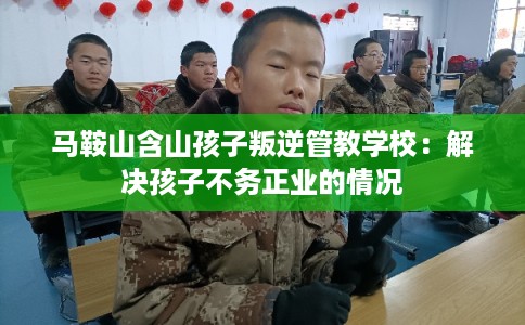 马鞍山含山孩子叛逆管教学校：解决孩子不务正业的情况