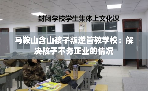 马鞍山含山孩子叛逆管教学校：解决孩子不务正业的情况