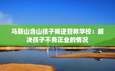 马鞍山含山孩子叛逆管教学校：解决孩子不务正业的情况