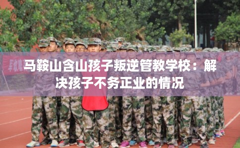 马鞍山含山孩子叛逆管教学校：解决孩子不务正业的情况