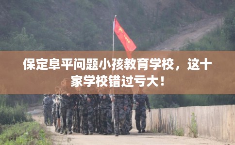 保定阜平问题小孩教育学校，这十家学校错过亏大！