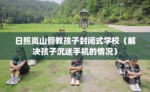 日照岚山管教孩子封闭式学校（解决孩子沉迷手机的情况）