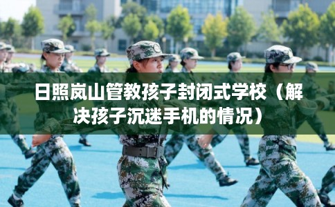日照岚山管教孩子封闭式学校（解决孩子沉迷手机的情况）