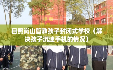 日照岚山管教孩子封闭式学校（解决孩子沉迷手机的情况）