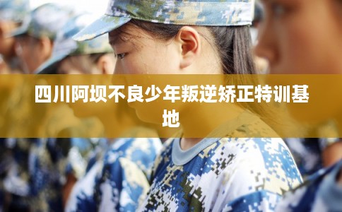 四川阿坝不良少年叛逆矫正特训基地