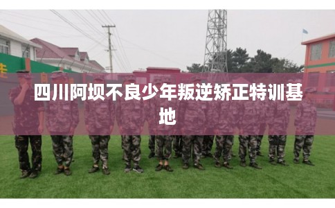 四川阿坝不良少年叛逆矫正特训基地