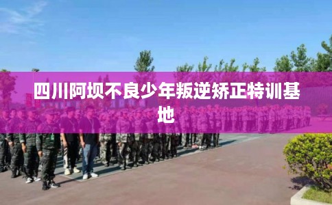 四川阿坝不良少年叛逆矫正特训基地