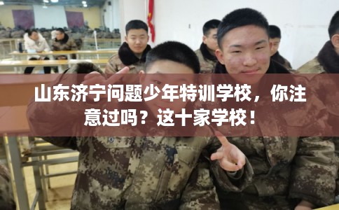 山东济宁问题少年特训学校，你注意过吗？这十家学校！