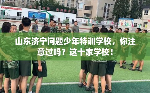 山东济宁问题少年特训学校，你注意过吗？这十家学校！