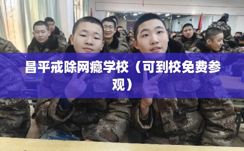 昌平戒除网瘾学校（可到校免费参观）