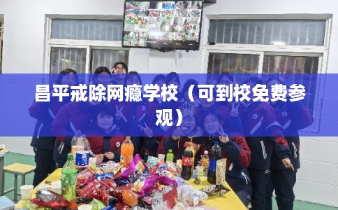 昌平戒除网瘾学校（可到校免费参观）