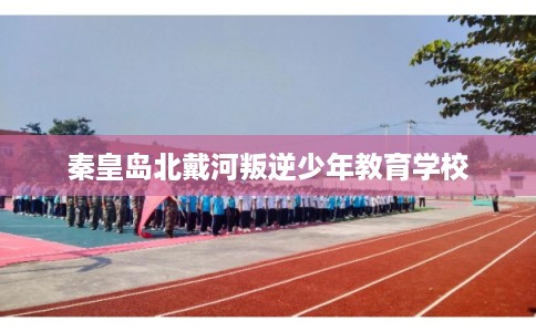 秦皇岛北戴河叛逆少年教育学校