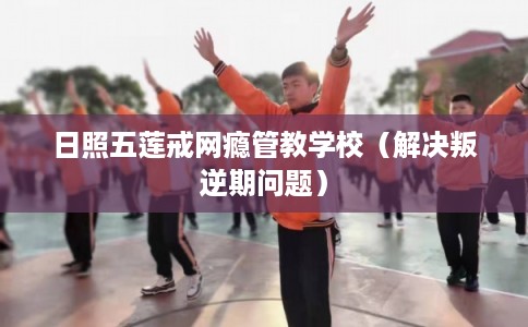 日照五莲戒网瘾管教学校（解决叛逆期问题）