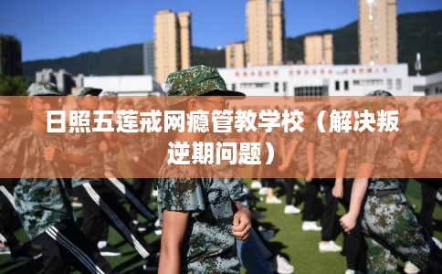 日照五莲戒网瘾管教学校（解决叛逆期问题）