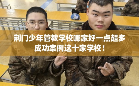 荆门少年管教学校哪家好一点超多成功案例这十家学校！