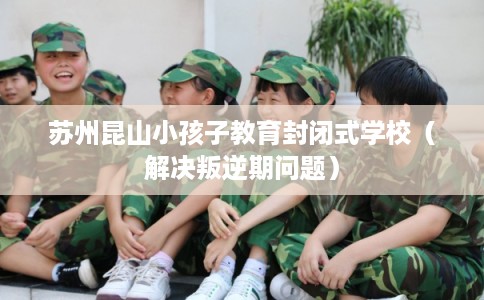 苏州昆山小孩子教育封闭式学校（解决叛逆期问题）