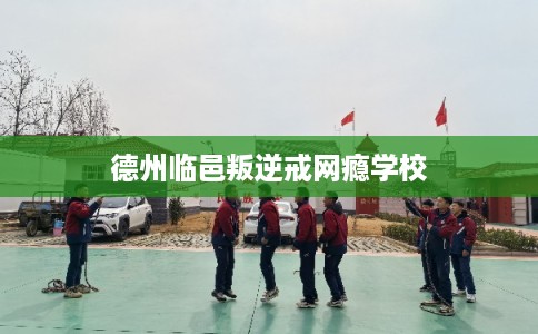 德州临邑叛逆戒网瘾学校