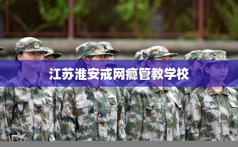 江苏淮安戒网瘾管教学校