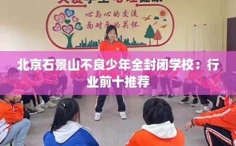 北京石景山不良少年全封闭学校：行业前十推荐