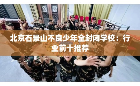 北京石景山不良少年全封闭学校：行业前十推荐