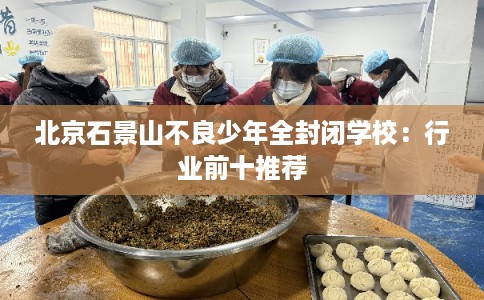 北京石景山不良少年全封闭学校：行业前十推荐