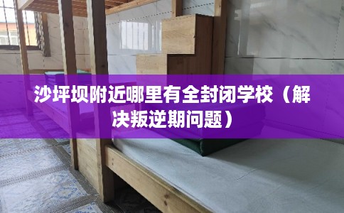 沙坪坝附近哪里有全封闭学校（解决叛逆期问题）