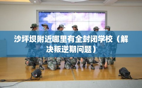 沙坪坝附近哪里有全封闭学校（解决叛逆期问题）
