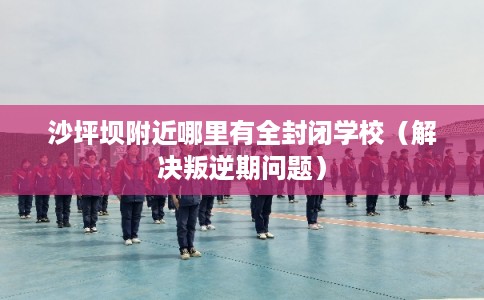 沙坪坝附近哪里有全封闭学校（解决叛逆期问题）