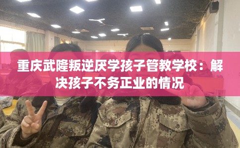 重庆武隆叛逆厌学孩子管教学校：解决孩子不务正业的情况