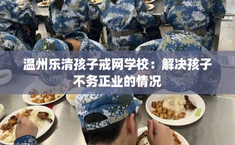 温州乐清孩子戒网学校：解决孩子不务正业的情况
