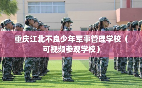 重庆江北不良少年军事管理学校（可视频参观学校）
