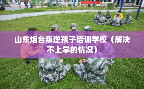 山东烟台叛逆孩子培训学校（解决不上学的情况）