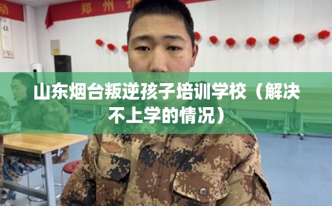 山东烟台叛逆孩子培训学校（解决不上学的情况）