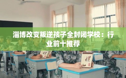 淄博改变叛逆孩子全封闭学校：行业前十推荐