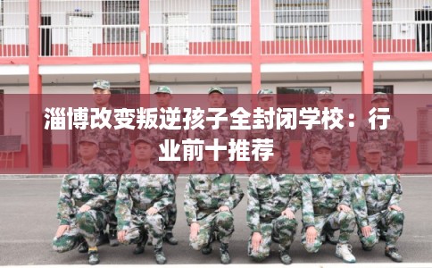 淄博改变叛逆孩子全封闭学校：行业前十推荐