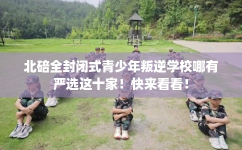 北碚全封闭式青少年叛逆学校哪有严选这十家！快来看看！