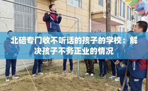 北碚专门收不听话的孩子的学校：解决孩子不务正业的情况