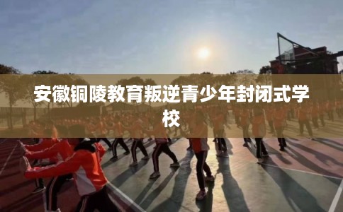 安徽铜陵教育叛逆青少年封闭式学校