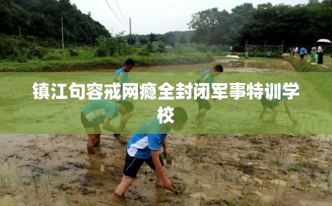 镇江句容戒网瘾全封闭军事特训学校