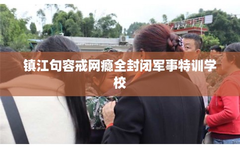 镇江句容戒网瘾全封闭军事特训学校