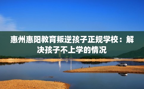 惠州惠阳教育叛逆孩子正规学校：解决孩子不上学的情况