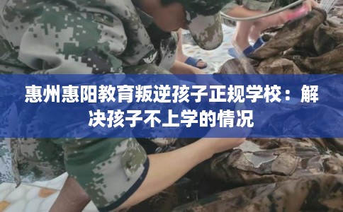 惠州惠阳教育叛逆孩子正规学校：解决孩子不上学的情况