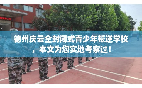 德州庆云全封闭式青少年叛逆学校，本文为您实地考察过！