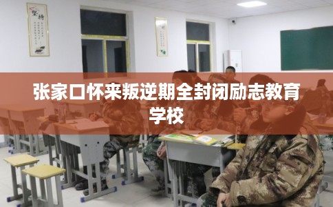 张家口怀来叛逆期全封闭励志教育学校