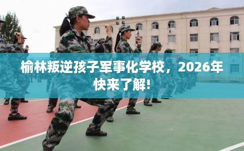 榆林叛逆孩子军事化学校，2026年快来了解!