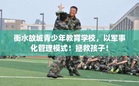 衡水故城青少年教育学校，以军事化管理模式！拯救孩子！