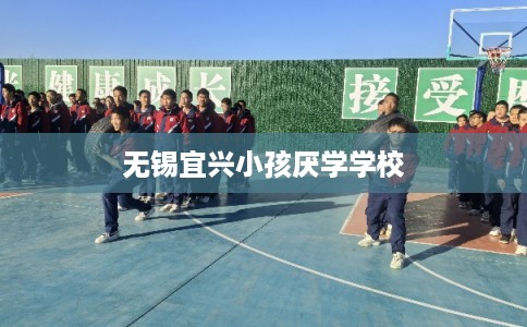 无锡宜兴小孩厌学学校 无锡宜兴小孩厌学学校