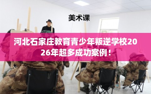 河北石家庄教育青少年叛逆学校2026年超多成功案例！