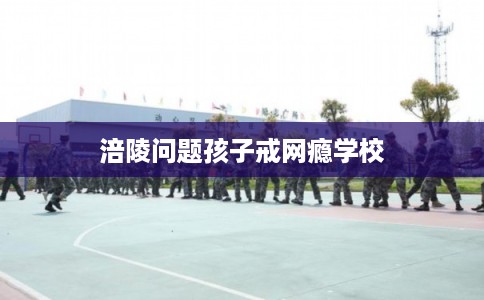涪陵问题孩子戒网瘾学校