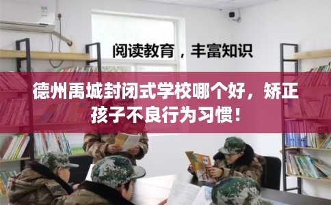 德州禹城封闭式学校哪个好，矫正孩子不良行为习惯！